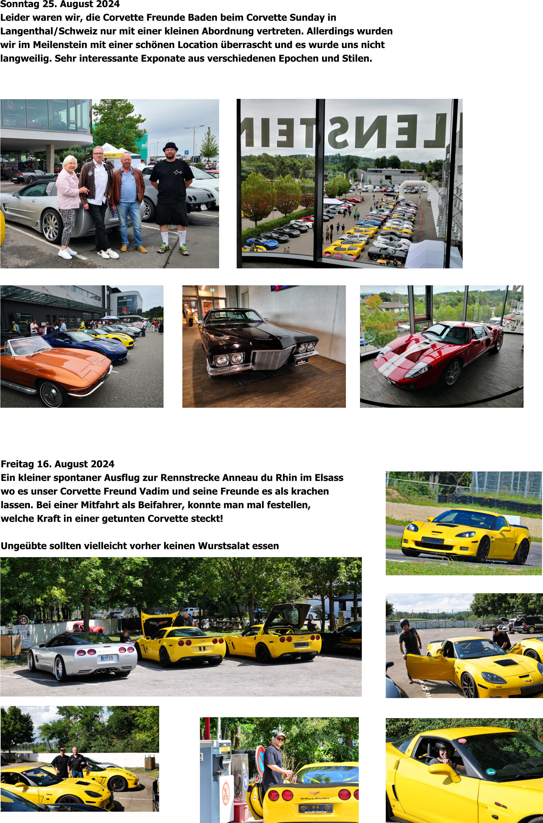 Freitag 16. August 2024 Ein kleiner spontaner Ausflug zur Rennstrecke Anneau du Rhin im Elsass wo es unser Corvette Freund Vadim und seine Freunde es als krachen lassen. Bei einer Mitfahrt als Beifahrer, konnte man mal festellen, welche Kraft in einer getunten Corvette steckt!  Ungeübte sollten vielleicht vorher keinen Wurstsalat essen Sonntag 25. August 2024 Leider waren wir, die Corvette Freunde Baden beim Corvette Sunday in  Langenthal/Schweiz nur mit einer kleinen Abordnung vertreten. Allerdings wurden  wir im Meilenstein mit einer schönen Location überrascht und es wurde uns nicht  langweilig. Sehr interessante Exponate aus verschiedenen Epochen und Stilen.