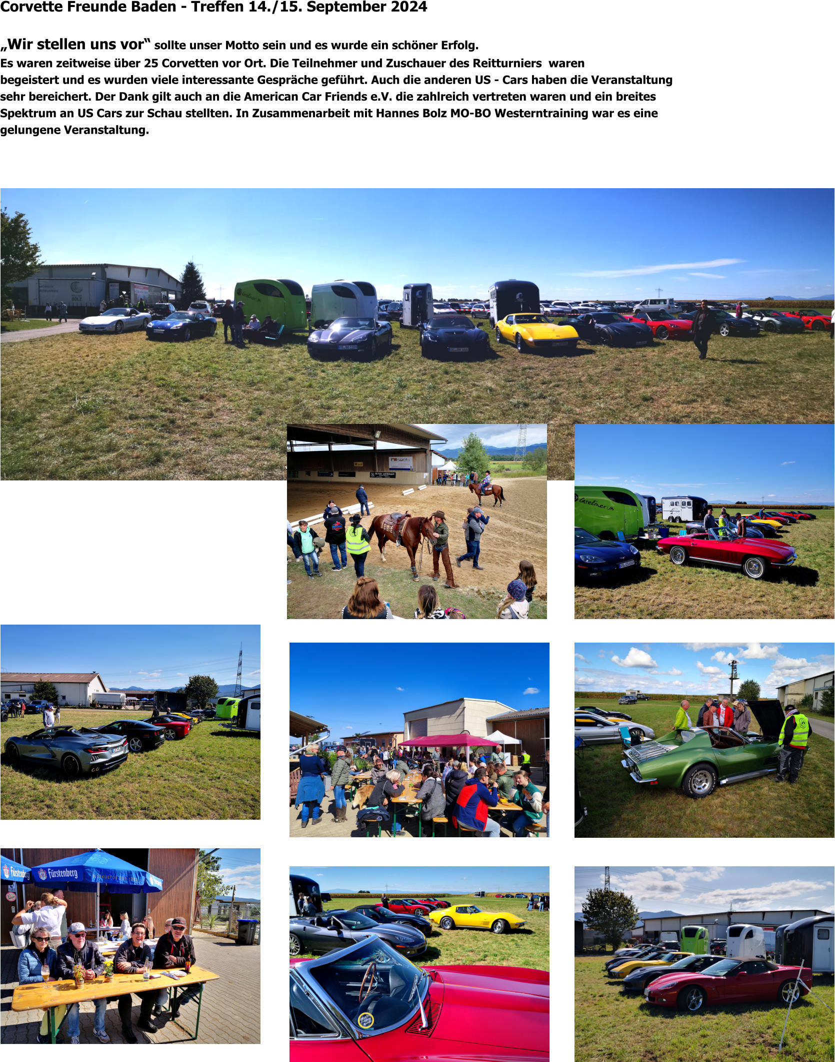 Corvette Freunde Baden - Treffen 14./15. September 2024  „Wir stellen uns vor“ sollte unser Motto sein und es wurde ein schöner Erfolg. Es waren zeitweise über 25 Corvetten vor Ort. Die Teilnehmer und Zuschauer des Reitturniers  waren begeistert und es wurden viele interessante Gespräche geführt. Auch die anderen US - Cars haben die Veranstaltung sehr bereichert. Der Dank gilt auch an die American Car Friends e.V. die zahlreich vertreten waren und ein breites  Spektrum an US Cars zur Schau stellten. In Zusammenarbeit mit Hannes Bolz MO-BO Westerntraining war es eine gelungene Veranstaltung.