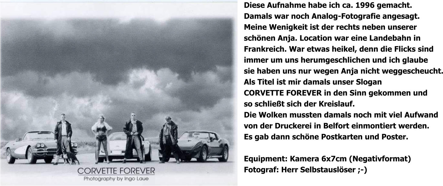 Diese Aufnahme habe ich ca. 1996 gemacht. Damals war noch Analog-Fotografie angesagt. Meine Wenigkeit ist der rechts neben unserer schönen Anja. Location war eine Landebahn in Frankreich. War etwas heikel, denn die Flicks sind immer um uns herumgeschlichen und ich glaube sie haben uns nur wegen Anja nicht weggescheucht. Als Titel ist mir damals unser Slogan CORVETTE FOREVER in den Sinn gekommen und so schließt sich der Kreislauf. Die Wolken mussten damals noch mit viel Aufwand von der Druckerei in Belfort einmontiert werden. Es gab dann schöne Postkarten und Poster.  Equipment: Kamera 6x7cm (Negativformat) Fotograf: Herr Selbstauslöser ;-)