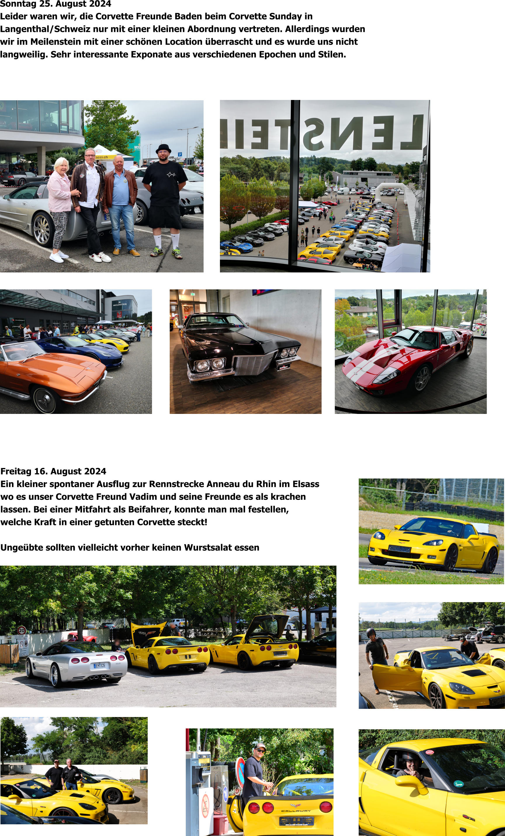 Freitag 16. August 2024 Ein kleiner spontaner Ausflug zur Rennstrecke Anneau du Rhin im Elsass wo es unser Corvette Freund Vadim und seine Freunde es als krachen lassen. Bei einer Mitfahrt als Beifahrer, konnte man mal festellen, welche Kraft in einer getunten Corvette steckt!  Ungeübte sollten vielleicht vorher keinen Wurstsalat essen Sonntag 25. August 2024 Leider waren wir, die Corvette Freunde Baden beim Corvette Sunday in  Langenthal/Schweiz nur mit einer kleinen Abordnung vertreten. Allerdings wurden  wir im Meilenstein mit einer schönen Location überrascht und es wurde uns nicht  langweilig. Sehr interessante Exponate aus verschiedenen Epochen und Stilen.